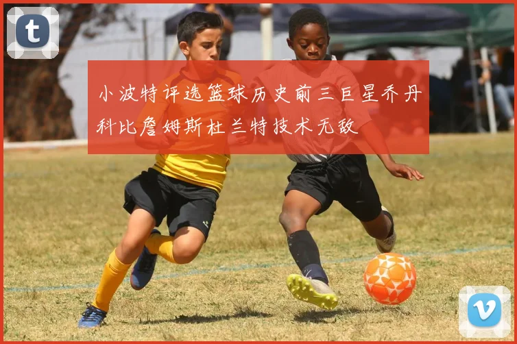 小波特评选篮球历史前三巨星乔丹科比詹姆斯杜兰特技术无敌