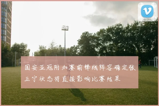 国安亚冠附加赛前锋线阵容确定张玉宁状态将直接影响比赛结果